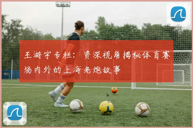 王游宇专栏：资深视角揭秘体育赛场内外的上海老炮故事