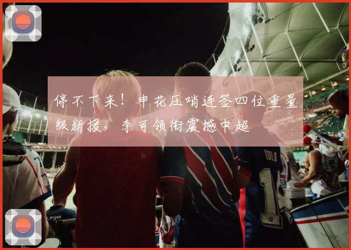 停不下来！申花压哨连签四位重量级新援，李可领衔震撼中超