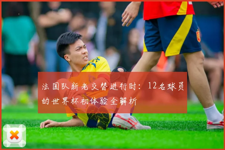 法国队新老交替进行时:12名球员的世界杯初体验全解析