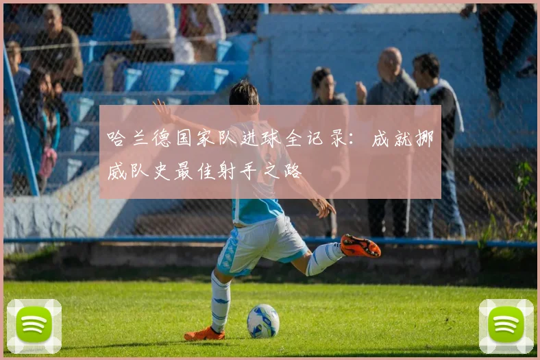 哈兰德国家队进球全记录:成就挪威队史最佳射手之路