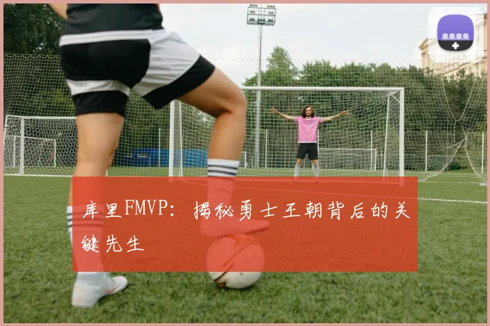 库里FMVP：揭秘勇士王朝背后的关键先生