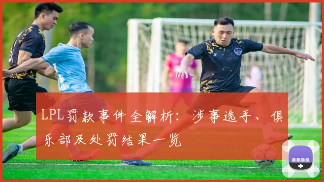 LPL罚款事件全解析：涉事选手、俱乐部及处罚结果一览