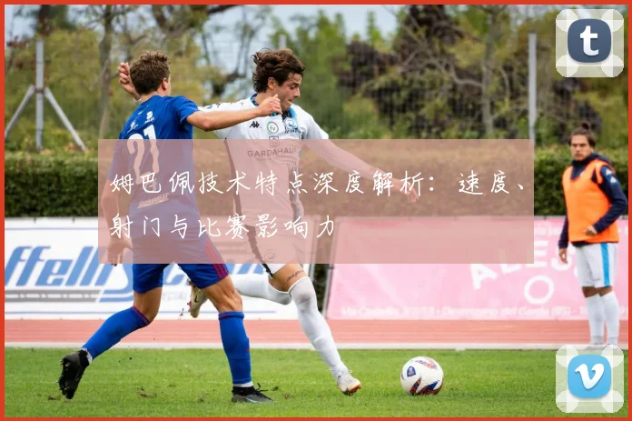 姆巴佩技术特点深度解析：速度、射门与比赛影响力