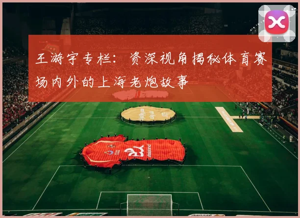 王游宇专栏：资深视角揭秘体育赛场内外的上海老炮故事