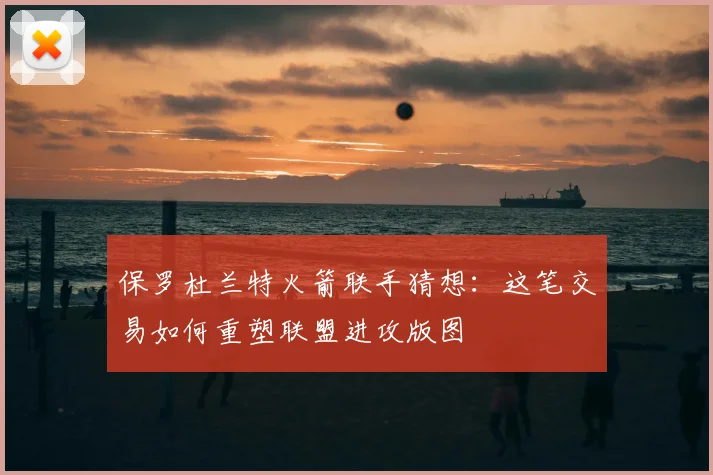 保罗杜兰特火箭联手猜想：这笔交易如何重塑联盟进攻版图