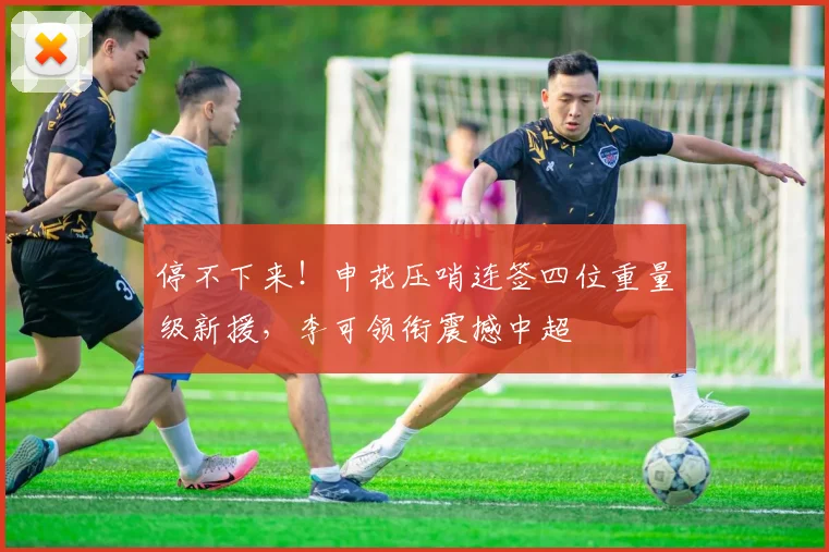 停不下来！申花压哨连签四位重量级新援，李可领衔震撼中超