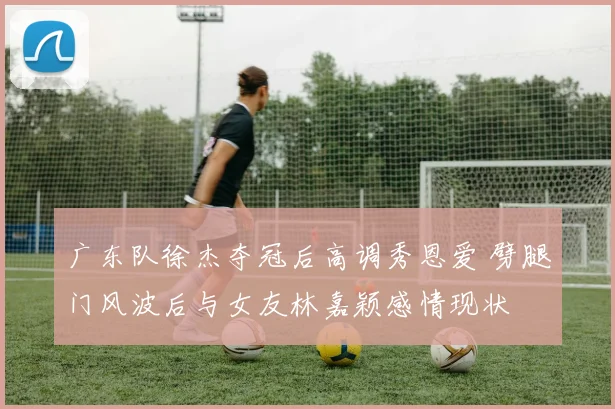 广东队徐杰夺冠后高调秀恩爱 劈腿门风波后与女友林嘉颖感情现状