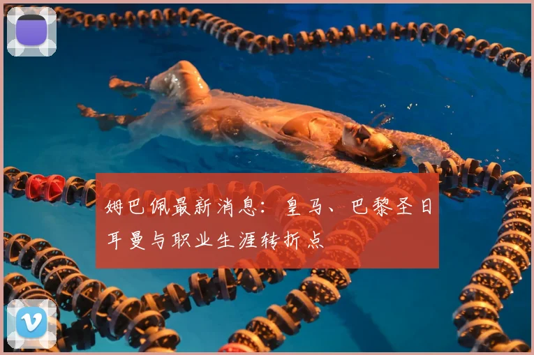 姆巴佩最新消息：皇马、巴黎圣日耳曼与职业生涯转折点