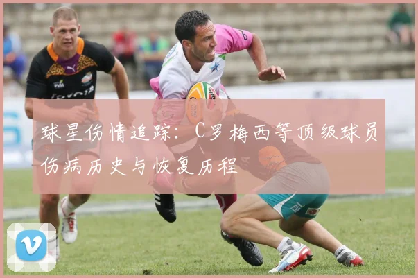 球星伤情追踪：C罗梅西等顶级球员伤病历史与恢复历程