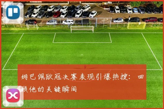 姆巴佩欧冠决赛表现引爆热搜：回顾他的关键瞬间